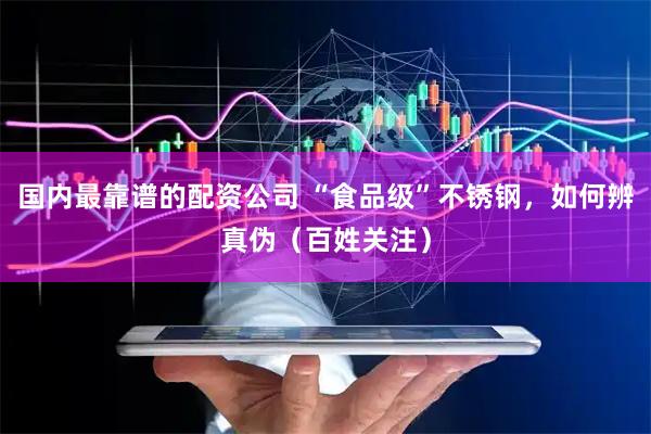 国内最靠谱的配资公司 “食品级”不锈钢，如何辨真伪（百姓关注）