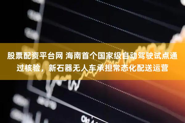 股票配资平台网 海南首个国家级自动驾驶试点通过核验，新石器无人车承担常态化配送运营