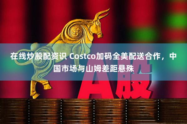 在线炒股配资识 Costco加码全美配送合作，中国市场与山姆差距悬殊