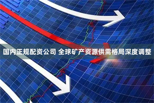 国内正规配资公司 全球矿产资源供需格局深度调整
