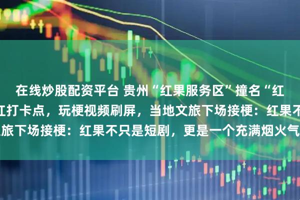 在线炒股配资平台 贵州“红果服务区”撞名“红果短剧”，意外成为网红打卡点，玩梗视频刷屏，当地文旅下场接梗：红果不只是短剧，更是一个充满烟火气的地方