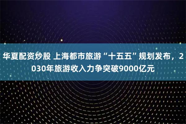 华夏配资炒股 上海都市旅游“十五五”规划发布，2030年旅游收入力争突破9000亿元