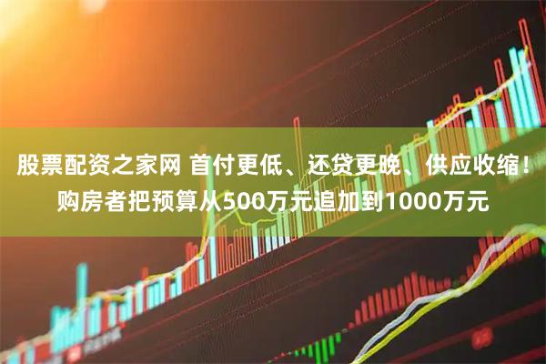 股票配资之家网 首付更低、还贷更晚、供应收缩！购房者把预算从500万元追加到1000万元