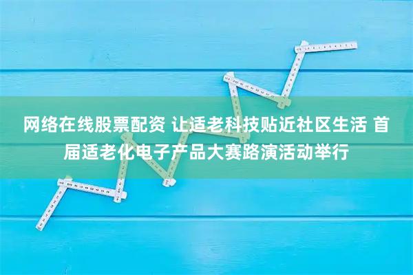 网络在线股票配资 让适老科技贴近社区生活 首届适老化电子产品大赛路演活动举行
